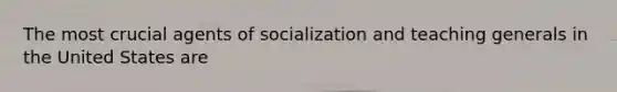 The most crucial agents of socialization and teaching generals in the United States are