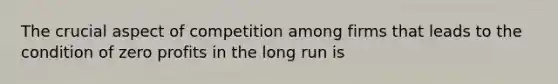 The crucial aspect of competition among firms that leads to the condition of zero profits in the long run is