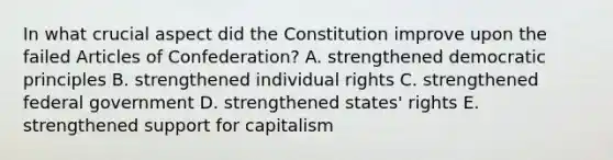 In what crucial aspect did the Constitution improve upon the failed Articles of Confederation? A. strengthened democratic principles B. strengthened individual rights C. strengthened federal government D. strengthened states' rights E. strengthened support for capitalism