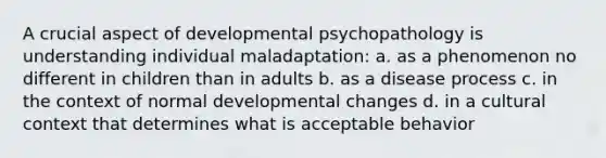 A crucial aspect of developmental psychopathology is understanding individual maladaptation: a. as a phenomenon no different in children than in adults b. as a disease process c. in the context of normal developmental changes d. in a cultural context that determines what is acceptable behavior