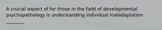 A crucial aspect of for those in the field of developmental psychopathology is understanding individual maladaptation ________