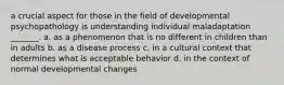 a crucial aspect for those in the field of developmental psychopathology is understanding individual maladaptation _______. a. as a phenomenon that is no different in children than in adults b. as a disease process c. in a cultural context that determines what is acceptable behavior d. in the context of normal developmental changes