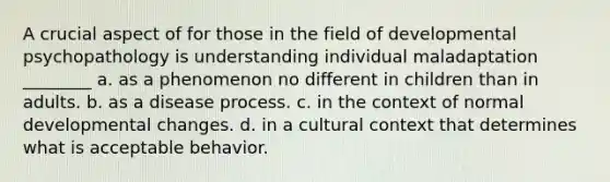 A crucial aspect of for those in the field of developmental psychopathology is understanding individual maladaptation ________ a. as a phenomenon no different in children than in adults. b. as a disease process. c. in the context of normal developmental changes. d. in a cultural context that determines what is acceptable behavior.