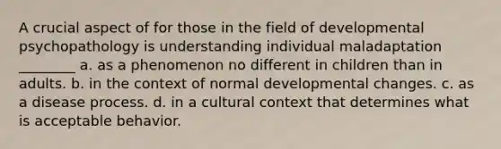 A crucial aspect of for those in the field of developmental psychopathology is understanding individual maladaptation ________ a. as a phenomenon no different in children than in adults. b. in the context of normal developmental changes. c. as a disease process. d. in a cultural context that determines what is acceptable behavior.