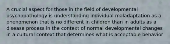 A crucial aspect for those in the field of developmental psychopathology is understanding individual maladaptation as a phenomenon that is no different in children than in adults as a disease process in the context of normal developmental changes in a cultural context that determines what is acceptable behavior