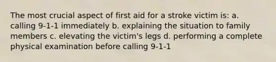 The most crucial aspect of first aid for a stroke victim is: a. calling 9-1-1 immediately b. explaining the situation to family members c. elevating the victim's legs d. performing a complete physical examination before calling 9-1-1