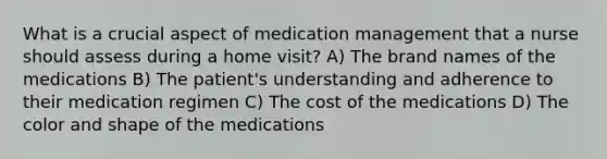 What is a crucial aspect of medication management that a nurse should assess during a home visit? A) The brand names of the medications B) The patient's understanding and adherence to their medication regimen C) The cost of the medications D) The color and shape of the medications