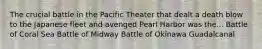 The crucial battle in the Pacific Theater that dealt a death blow to the Japanese fleet and avenged Pearl Harbor was the... Battle of Coral Sea Battle of Midway Battle of Okinawa Guadalcanal