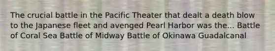 The crucial battle in the Pacific Theater that dealt a death blow to the Japanese fleet and avenged Pearl Harbor was the... Battle of Coral Sea Battle of Midway Battle of Okinawa Guadalcanal