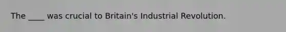 The ____ was crucial to Britain's Industrial Revolution.