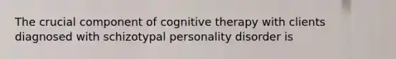 The crucial component of cognitive therapy with clients diagnosed with schizotypal personality disorder is