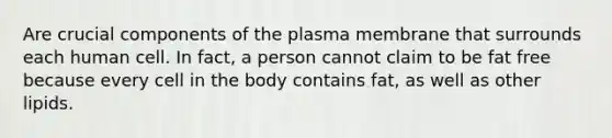 Are crucial components of the plasma membrane that surrounds each human cell. In fact, a person cannot claim to be fat free because every cell in the body contains fat, as well as other lipids.