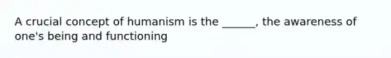 A crucial concept of humanism is the ______, the awareness of one's being and functioning