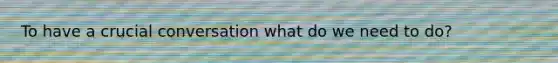 To have a crucial conversation what do we need to do?