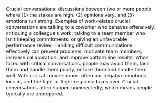 Crucial conversations: discussions between two or more people where (1) the stakes are high, (2) opinions vary, and (3) emotions run strong. Examples of work-related crucial conversations are talking to a coworker who behaves offensively; critiquing a colleague's work; talking to a team member who isn't keeping commitments; or giving an unfavorable performance review. Handling difficult communications effectively can prevent problems, motivate team members, increase collaboration, and improve bottom-line results. When faced with critical conversations, people may avoid them, face them and handle them poorly, or face them and handle them well. With critical conversations, often our negative emotions kick in, and the fight or flight response takes over. Crucial conversations often happen unexpectedly, which means people typically are unprepared.