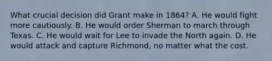 What crucial decision did Grant make in 1864? A. He would fight more cautiously. B. He would order Sherman to march through Texas. C. He would wait for Lee to invade the North again. D. He would attack and capture Richmond, no matter what the cost.