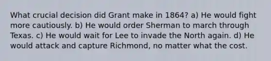 What crucial decision did Grant make in 1864? a) He would fight more cautiously. b) He would order Sherman to march through Texas. c) He would wait for Lee to invade the North again. d) He would attack and capture Richmond, no matter what the cost.