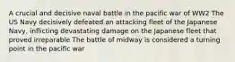 A crucial and decisive naval battle in the pacific war of WW2 The US Navy decisively defeated an attacking fleet of the Japanese Navy, inflicting devastating damage on the Japanese fleet that proved irreparable The battle of midway is considered a turning point in the pacific war