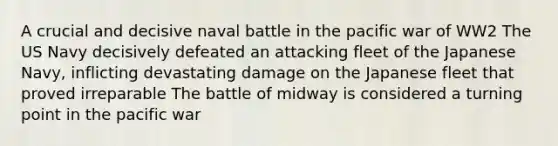 A crucial and decisive naval battle in the pacific war of WW2 The US Navy decisively defeated an attacking fleet of the Japanese Navy, inflicting devastating damage on the Japanese fleet that proved irreparable The battle of midway is considered a turning point in the pacific war