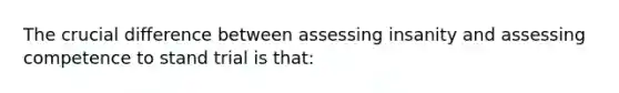 The crucial difference between assessing insanity and assessing competence to stand trial is that: