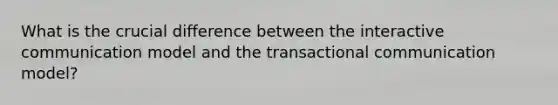 What is the crucial difference between the interactive communication model and the transactional communication model?