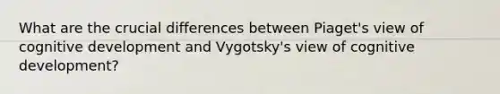 What are the crucial differences between Piaget's view of cognitive development and Vygotsky's view of cognitive development?