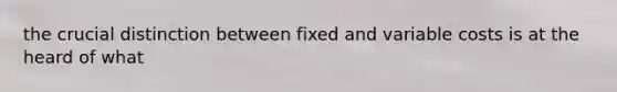 the crucial distinction between fixed and variable costs is at the heard of what