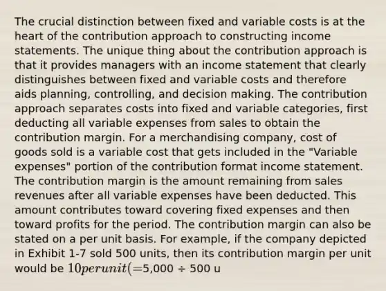 The crucial distinction between fixed and variable costs is at the heart of the contribution approach to constructing income statements. The unique thing about the contribution approach is that it provides managers with an income statement that clearly distinguishes between fixed and variable costs and therefore aids planning, controlling, and decision making. The contribution approach separates costs into fixed and variable categories, first deducting all variable expenses from sales to obtain the contribution margin. For a merchandising company, cost of goods sold is a variable cost that gets included in the "Variable expenses" portion of the contribution format income statement. The contribution margin is the amount remaining from sales revenues after all variable expenses have been deducted. This amount contributes toward covering fixed expenses and then toward profits for the period. The contribution margin can also be stated on a per unit basis. For example, if the company depicted in Exhibit 1-7 sold 500 units, then its contribution margin per unit would be 10 per unit (=5,000 ÷ 500 u