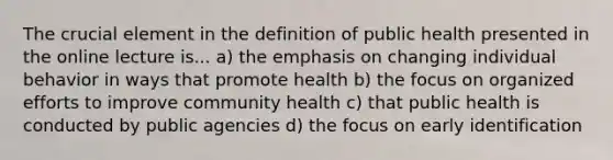 The crucial element in the definition of public health presented in the online lecture is... a) the emphasis on changing individual behavior in ways that promote health b) the focus on organized efforts to improve community health c) that public health is conducted by public agencies d) the focus on early identification