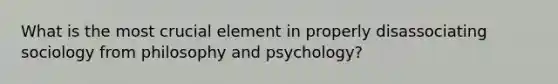 What is the most crucial element in properly disassociating sociology from philosophy and psychology?