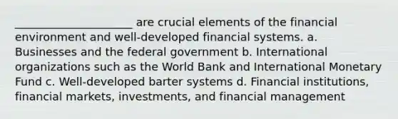 _____________________ are crucial elements of the financial environment and well-developed financial systems. a. Businesses and the federal government b. International organizations such as the World Bank and International Monetary Fund c. Well-developed barter systems d. Financial institutions, financial markets, investments, and financial management