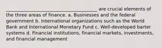 ________________________________________ are crucial elements of the three areas of finance. a. Businesses and the federal government b. International organizations such as the World Bank and International Monetary Fund c. Well-developed barter systems d. Financial institutions, financial markets, investments, and financial management