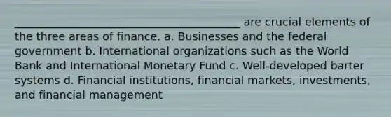 _________________________________________ are crucial elements of the three areas of finance. a. Businesses and the federal government b. International organizations such as the World Bank and International Monetary Fund c. Well-developed barter systems d. Financial institutions, financial markets, investments, and financial management