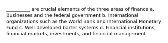 __________ are crucial elements of the three areas of finance a. Businesses and the federal government b. International organizations such as the World Bank and International Monetary Fund c. Well-developed barter systems d. Financial institutions, financial markets, investments, and financial management