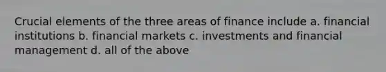 Crucial elements of the three areas of finance include a. financial institutions b. financial markets c. investments and financial management d. all of the above