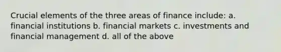 Crucial elements of the three areas of finance include: a. financial institutions b. financial markets c. investments and financial management d. all of the above