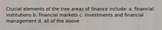 Crucial elements of the tree areas of finance include: a. financial institutions b. financial markets c. investments and financial management d. all of the above