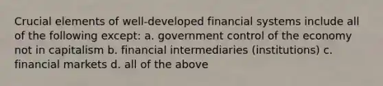 Crucial elements of well-developed financial systems include all of the following except: a. government control of the economy not in capitalism b. financial intermediaries (institutions) c. financial markets d. all of the above