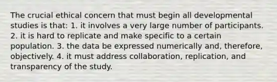 The crucial ethical concern that must begin all developmental studies is that: 1. it involves a very large number of participants. 2. it is hard to replicate and make specific to a certain population. 3. the data be expressed numerically and, therefore, objectively. 4. it must address collaboration, replication, and transparency of the study.