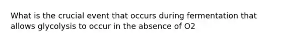 What is the crucial event that occurs during fermentation that allows glycolysis to occur in the absence of O2