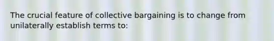 The crucial feature of collective bargaining is to change from unilaterally establish terms to: