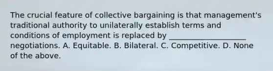 The crucial feature of collective bargaining is that management's traditional authority to unilaterally establish terms and conditions of employment is replaced by ____________________ negotiations. A. Equitable. B. Bilateral. C. Competitive. D. None of the above.