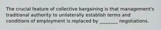 The crucial feature of collective bargaining is that management's traditional authority to unilaterally establish terms and conditions of employment is replaced by ________ negotiations.