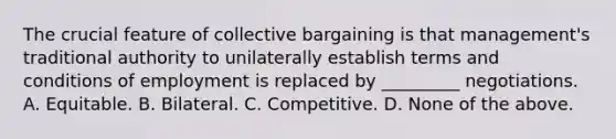 The crucial feature of collective bargaining is that management's traditional authority to unilaterally establish terms and conditions of employment is replaced by _________ negotiations. A. Equitable. B. Bilateral. C. Competitive. D. None of the above.