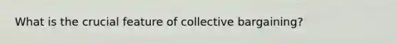 What is the crucial feature of collective bargaining?