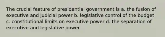 The crucial feature of presidential government is a. the fusion of executive and judicial power b. legislative control of the budget c. constitutional limits on executive power d. the separation of executive and legislative power