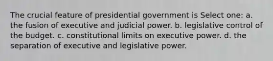 The crucial feature of presidential government is Select one: a. the fusion of executive and judicial power. b. legislative control of the budget. c. constitutional limits on executive power. d. the separation of executive and legislative power.