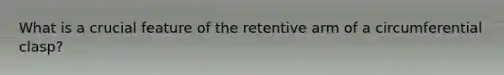 What is a crucial feature of the retentive arm of a circumferential clasp?