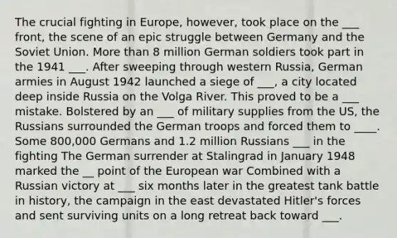 The crucial fighting in Europe, however, took place on the ___ front, the scene of an epic struggle between Germany and the Soviet Union. More than 8 million German soldiers took part in the 1941 ___. After sweeping through western Russia, German armies in August 1942 launched a siege of ___, a city located deep inside Russia on the Volga River. This proved to be a ___ mistake. Bolstered by an ___ of military supplies from the US, the Russians surrounded the German troops and forced them to ____. Some 800,000 Germans and 1.2 million Russians ___ in the fighting The German surrender at Stalingrad in January 1948 marked the __ point of the European war Combined with a Russian victory at ___ six months later in the greatest tank battle in history, the campaign in the east devastated Hitler's forces and sent surviving units on a long retreat back toward ___.