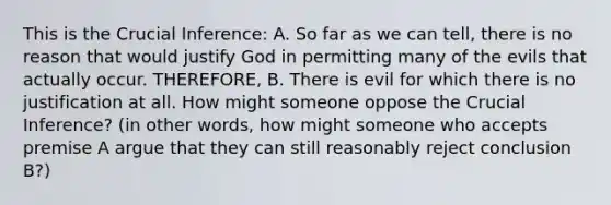 This is the Crucial Inference: A. So far as we can tell, there is no reason that would justify God in permitting many of the evils that actually occur. THEREFORE, B. There is evil for which there is no justification at all. How might someone oppose the Crucial Inference? (in other words, how might someone who accepts premise A argue that they can still reasonably reject conclusion B?)